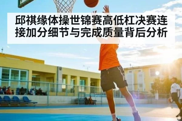 邱祺缘体操世锦赛高低杠决赛连接加分细节与完成质量背后分析